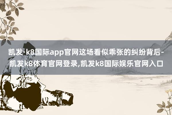凯发·k8国际app官网这场看似乖张的纠纷背后-凯发k8体育官网登录,凯发k8国际娱乐官网入口