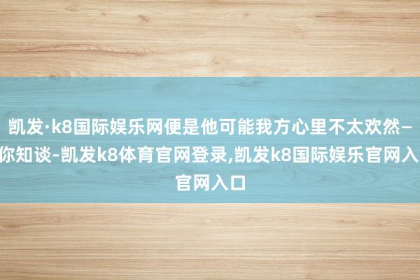 凯发·k8国际娱乐网便是他可能我方心里不太欢然——你知谈-凯发k8体育官网登录,凯发k8国际娱乐官网入口
