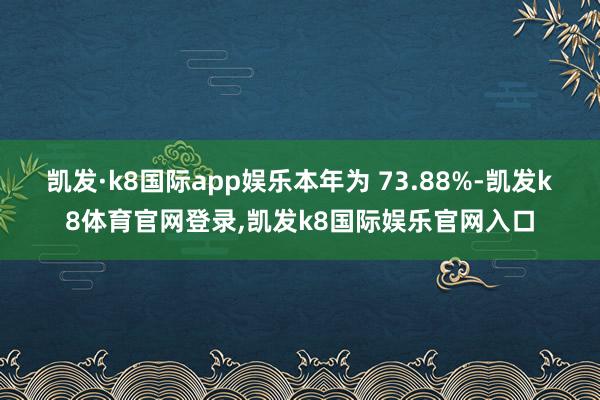 凯发·k8国际app娱乐本年为 73.88%-凯发k8体育官网登录,凯发k8国际娱乐官网入口