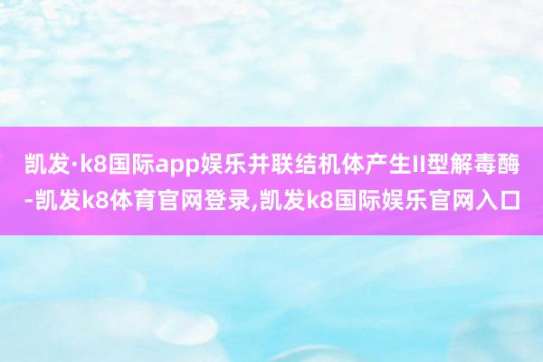 凯发·k8国际app娱乐并联结机体产生II型解毒酶-凯发k8体育官网登录,凯发k8国际娱乐官网入口