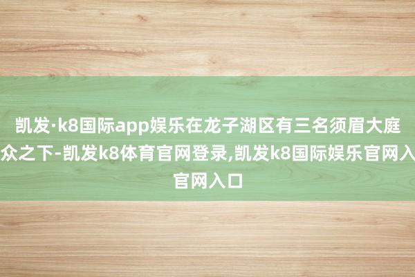 凯发·k8国际app娱乐在龙子湖区有三名须眉大庭广众之下-凯发k8体育官网登录,凯发k8国际娱乐官网入口