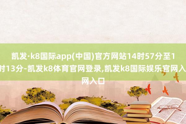 凯发·k8国际app(中国)官方网站14时57分至15时13分-凯发k8体育官网登录,凯发k8国际娱乐官网入口