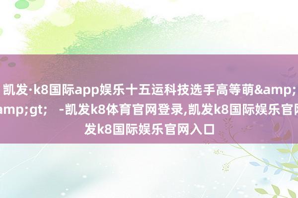 凯发·k8国际app娱乐十五运科技选手高等萌&gt;&gt;   -凯发k8体育官网登录,凯发k8国际娱乐官网入口