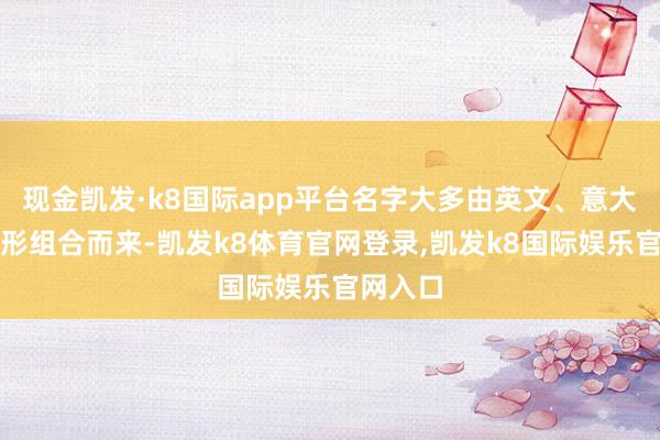 现金凯发·k8国际app平台名字大多由英文、意大利语变形组合而来-凯发k8体育官网登录,凯发k8国际娱乐官网入口