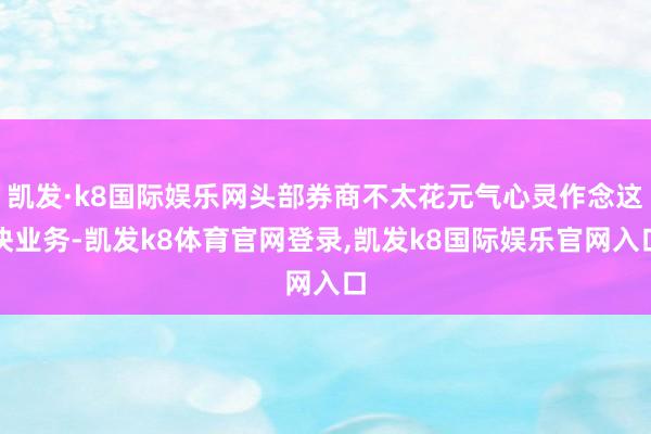 凯发·k8国际娱乐网头部券商不太花元气心灵作念这块业务-凯发k8体育官网登录,凯发k8国际娱乐官网入口
