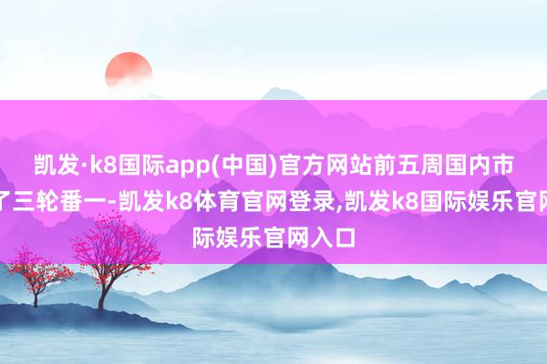 凯发·k8国际app(中国)官方网站前五周国内市集拿了三轮番一-凯发k8体育官网登录,凯发k8国际娱乐官网入口