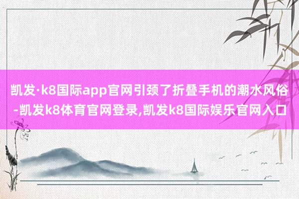 凯发·k8国际app官网引颈了折叠手机的潮水风俗-凯发k8体育官网登录,凯发k8国际娱乐官网入口