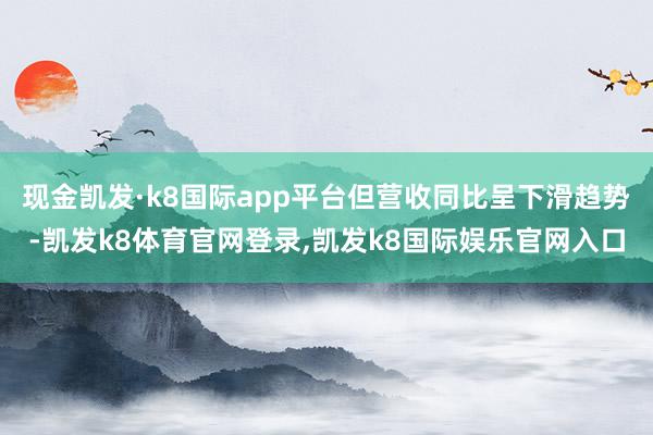 现金凯发·k8国际app平台但营收同比呈下滑趋势-凯发k8体育官网登录,凯发k8国际娱乐官网入口
