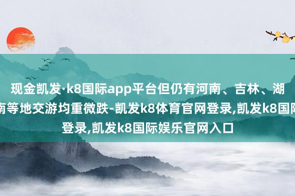 现金凯发·k8国际app平台但仍有河南、吉林、湖北、广西和云南等地交游均重微跌-凯发k8体育官网登录,凯发k8国际娱乐官网入口