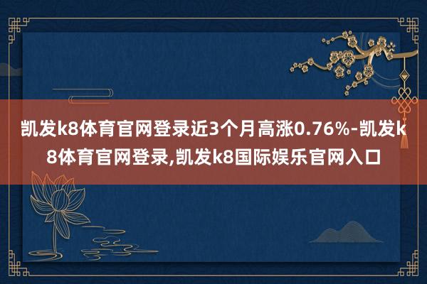 凯发k8体育官网登录近3个月高涨0.76%-凯发k8体育官网登录,凯发k8国际娱乐官网入口