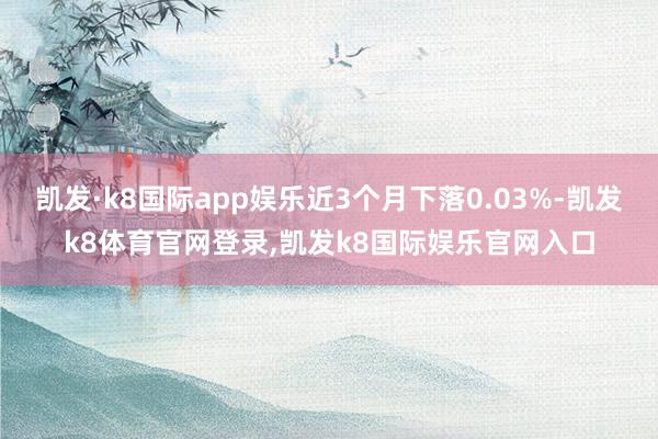 凯发·k8国际app娱乐近3个月下落0.03%-凯发k8体育官网登录,凯发k8国际娱乐官网入口