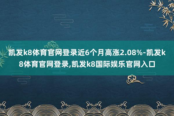 凯发k8体育官网登录近6个月高涨2.08%-凯发k8体育官网登录,凯发k8国际娱乐官网入口