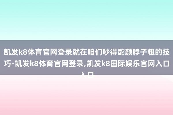 凯发k8体育官网登录就在咱们吵得酡颜脖子粗的技巧-凯发k8体育官网登录,凯发k8国际娱乐官网入口