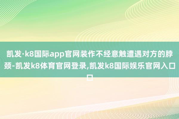 凯发·k8国际app官网装作不经意触遭遇对方的脖颈-凯发k8体育官网登录,凯发k8国际娱乐官网入口