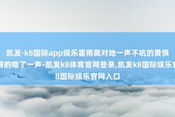 凯发·k8国际app娱乐霍雨薇对她一声不吭的畏惧神情不屑的嗤了一声-凯发k8体育官网登录,凯发k8国际娱乐官网入口