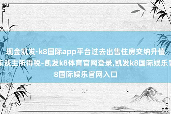 现金凯发·k8国际app平台过去出售住房交纳升值税和个东谈主所得税-凯发k8体育官网登录,凯发k8国际娱乐官网入口