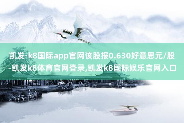 凯发·k8国际app官网该股报0.630好意思元/股-凯发k8体育官网登录,凯发k8国际娱乐官网入口