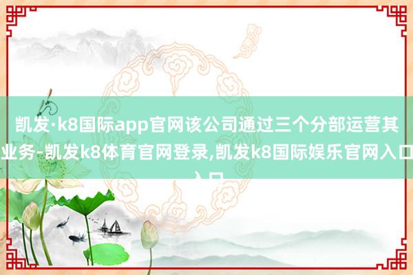 凯发·k8国际app官网该公司通过三个分部运营其业务-凯发k8体育官网登录,凯发k8国际娱乐官网入口