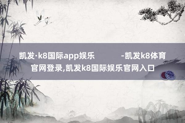凯发·k8国际app娱乐            -凯发k8体育官网登录,凯发k8国际娱乐官网入口