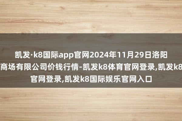 凯发·k8国际app官网2024年11月29日洛阳宏进农副家具批发商场有限公司价钱行情-凯发k8体育官网登录,凯发k8国际娱乐官网入口