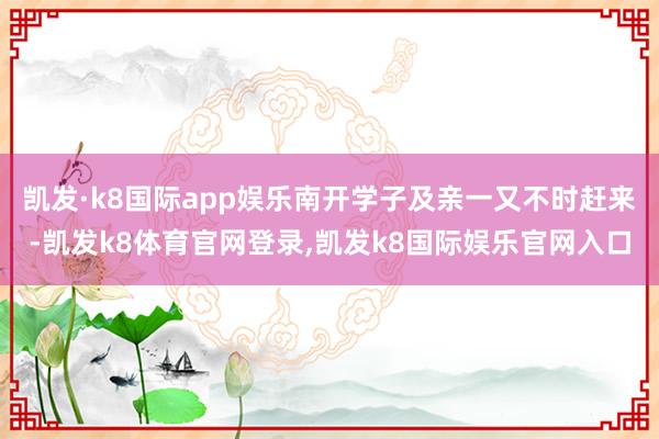 凯发·k8国际app娱乐南开学子及亲一又不时赶来-凯发k8体育官网登录,凯发k8国际娱乐官网入口