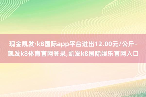 现金凯发·k8国际app平台进出12.00元/公斤-凯发k8体育官网登录,凯发k8国际娱乐官网入口