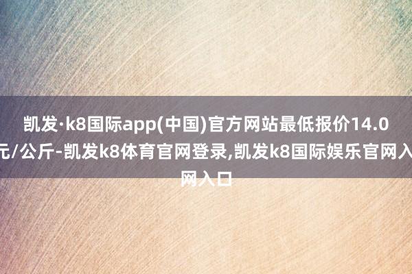 凯发·k8国际app(中国)官方网站最低报价14.00元/公斤-凯发k8体育官网登录,凯发k8国际娱乐官网入口