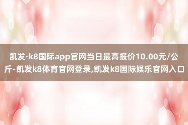 凯发·k8国际app官网当日最高报价10.00元/公斤-凯发k8体育官网登录,凯发k8国际娱乐官网入口