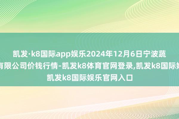 凯发·k8国际app娱乐2024年12月6日宁波蔬菜批发市集有限公司价钱行情-凯发k8体育官网登录,凯发k8国际娱乐官网入口