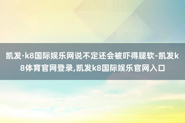 凯发·k8国际娱乐网说不定还会被吓得腿软-凯发k8体育官网登录,凯发k8国际娱乐官网入口
