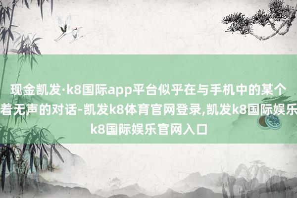 现金凯发·k8国际app平台似乎在与手机中的某个骨子进行着无声的对话-凯发k8体育官网登录,凯发k8国际娱乐官网入口