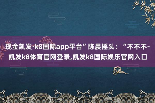 现金凯发·k8国际app平台”陈晨摇头：“不不不-凯发k8体育官网登录,凯发k8国际娱乐官网入口