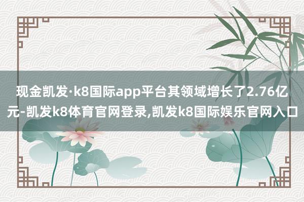 现金凯发·k8国际app平台其领域增长了2.76亿元-凯发k8体育官网登录,凯发k8国际娱乐官网入口