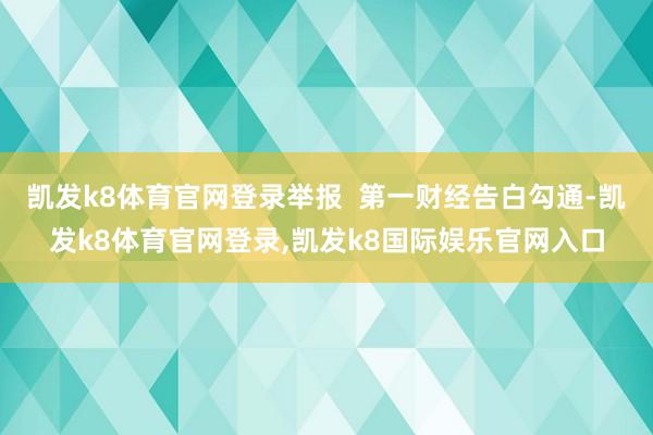 凯发k8体育官网登录举报  第一财经告白勾通-凯发k8体育官网登录,凯发k8国际娱乐官网入口