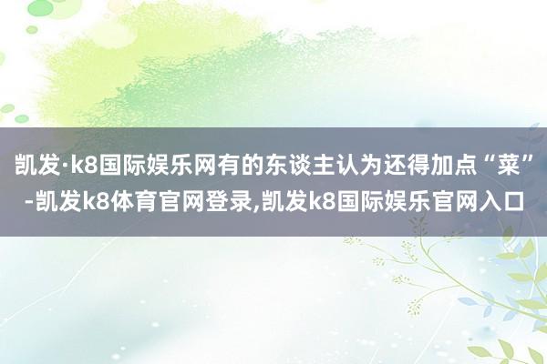 凯发·k8国际娱乐网有的东谈主认为还得加点“菜”-凯发k8体育官网登录,凯发k8国际娱乐官网入口