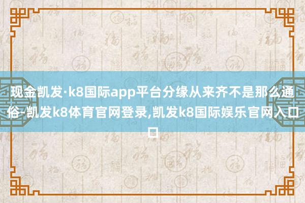 现金凯发·k8国际app平台分缘从来齐不是那么通俗-凯发k8体育官网登录,凯发k8国际娱乐官网入口