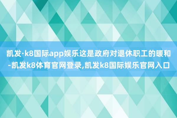凯发·k8国际app娱乐这是政府对退休职工的暖和-凯发k8体育官网登录,凯发k8国际娱乐官网入口