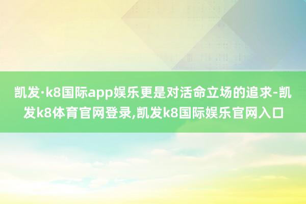 凯发·k8国际app娱乐更是对活命立场的追求-凯发k8体育官网登录,凯发k8国际娱乐官网入口