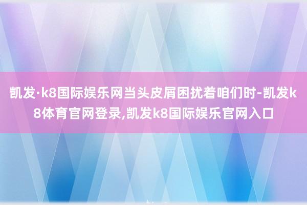 凯发·k8国际娱乐网当头皮屑困扰着咱们时-凯发k8体育官网登录,凯发k8国际娱乐官网入口