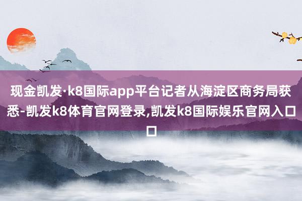 现金凯发·k8国际app平台记者从海淀区商务局获悉-凯发k8体育官网登录,凯发k8国际娱乐官网入口