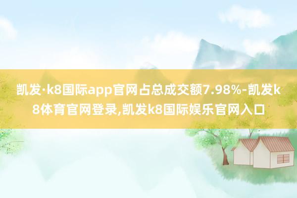 凯发·k8国际app官网占总成交额7.98%-凯发k8体育官网登录,凯发k8国际娱乐官网入口