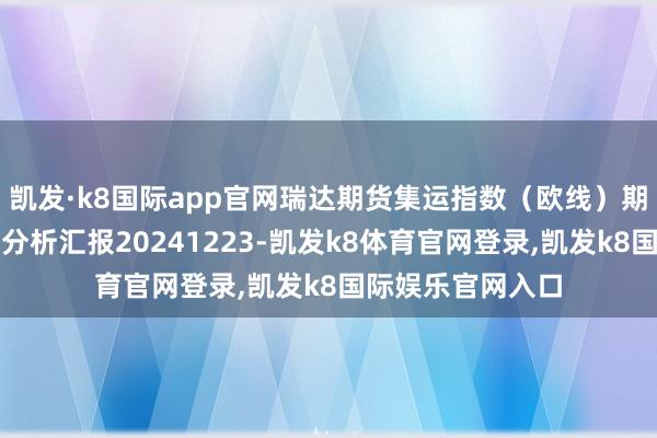 凯发·k8国际app官网瑞达期货集运指数（欧线）期货市集逐日全景分析汇报20241223-凯发k8体育官网登录,凯发k8国际娱乐官网入口