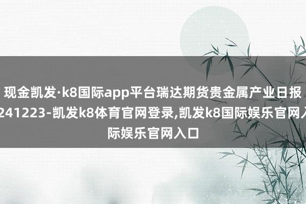 现金凯发·k8国际app平台瑞达期货贵金属产业日报20241223-凯发k8体育官网登录,凯发k8国际娱乐官网入口