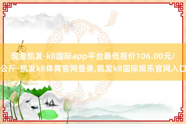 现金凯发·k8国际app平台最低报价106.00元/公斤-凯发k8体育官网登录,凯发k8国际娱乐官网入口