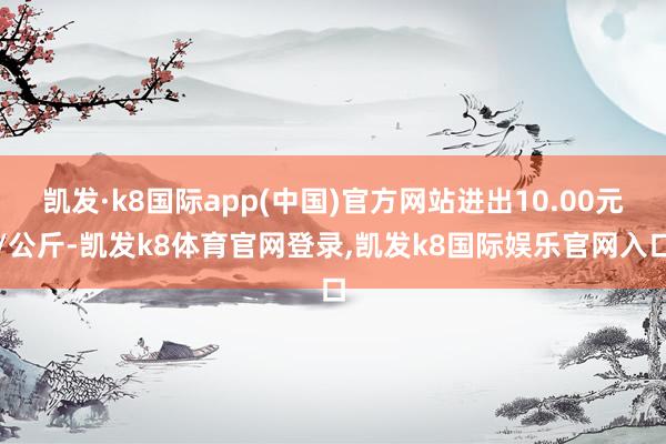 凯发·k8国际app(中国)官方网站进出10.00元/公斤-凯发k8体育官网登录,凯发k8国际娱乐官网入口
