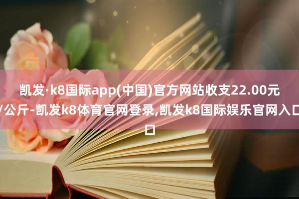 凯发·k8国际app(中国)官方网站收支22.00元/公斤-凯发k8体育官网登录,凯发k8国际娱乐官网入口