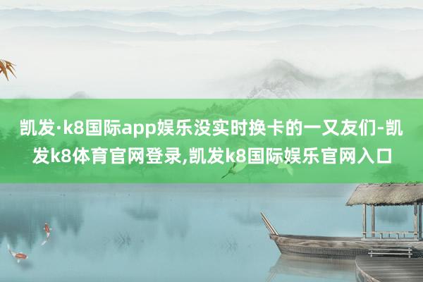 凯发·k8国际app娱乐没实时换卡的一又友们-凯发k8体育官网登录,凯发k8国际娱乐官网入口