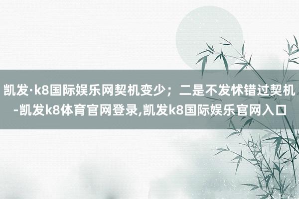 凯发·k8国际娱乐网契机变少;二是不发怵错过契机-凯发k8体育官网登录,凯发k8国际娱乐官网入口