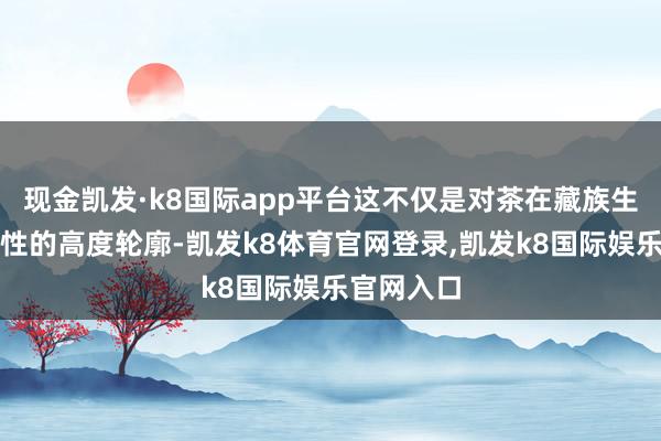 现金凯发·k8国际app平台这不仅是对茶在藏族生存中伏击性的高度轮廓-凯发k8体育官网登录,凯发k8国际娱乐官网入口