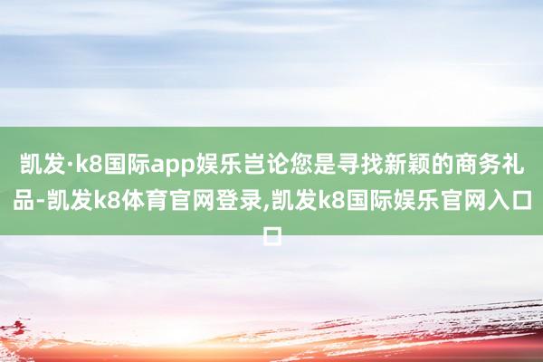 凯发·k8国际app娱乐岂论您是寻找新颖的商务礼品-凯发k8体育官网登录,凯发k8国际娱乐官网入口